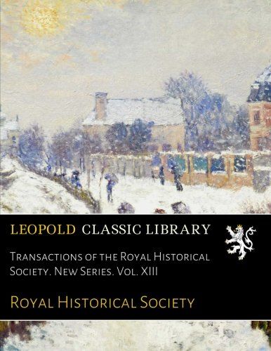Transactions of the Royal Historical Society. New Series. Vol. XIII