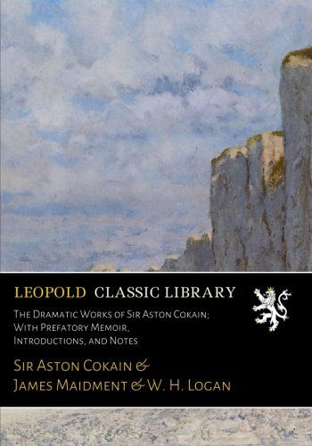The Dramatic Works of Sir Aston Cokain; With Prefatory Memoir, Introductions, and Notes