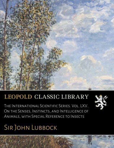 The International Scientific Series. Vol. LXV. On the Senses, Instincts, and Intelligence of Animals, with Special Reference to Insects