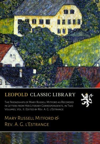 The Friendships of Mary Russell Mitford as Recorded in Letters from Her Literary Correspondents, in Two Volumes, Vol. II. Edited by Rev. A. G. l'Estrange