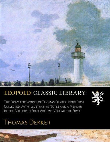 The Dramatic Works of Thomas Dekker. Now First Collected With Illustrative Notes and a Memoir of the Author in Four Volume. Volume the First