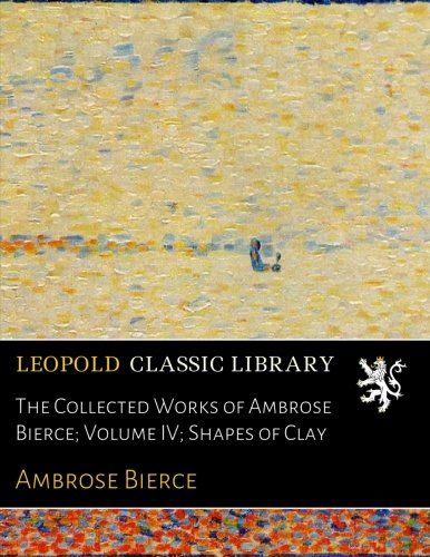 The Collected Works of Ambrose Bierce; Volume IV; Shapes of Clay