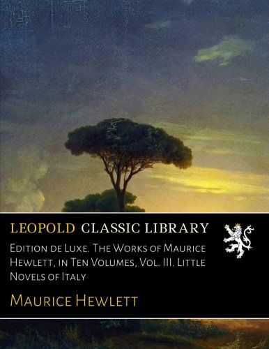 Edition de Luxe. The Works of Maurice Hewlett, in Ten Volumes, Vol. III. Little Novels of Italy