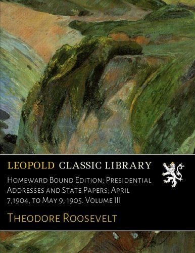 Homeward Bound Edition; Presidential Addresses and State Papers; April 7,1904, to May 9, 1905. Volume III