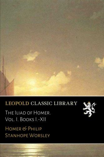 The Iliad of Homer. Vol. I. Books I.-XII