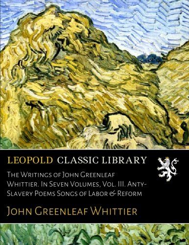 The Writings of John Greenleaf Whittier. In Seven Volumes, Vol. III. Anty-Slavery Poems Songs of Labor & Reform