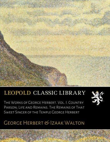 The Works of George Herbert. Vol. I. Country Parson; Life and Remains. The Remains of That Sweet Singer of the Temple George Herbert