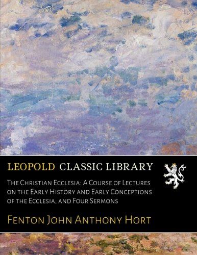 The Christian Ecclesia: A Course of Lectures on the Early History and Early Conceptions of the Ecclesia, and Four Sermons