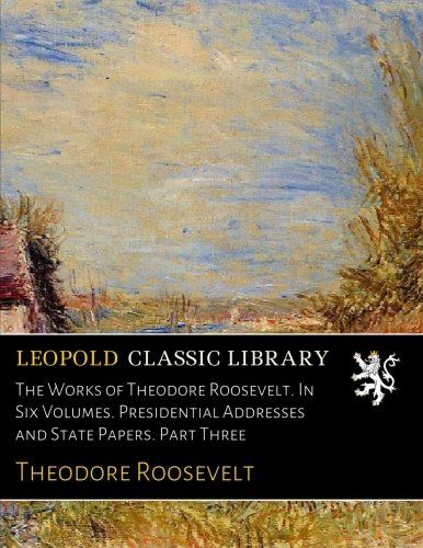 The Works of Theodore Roosevelt. In Six Volumes. Presidential Addresses and State Papers. Part Three