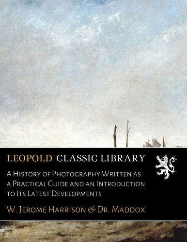 A History of Photography Written as a Practical Guide and an Introduction to Its Latest Developments