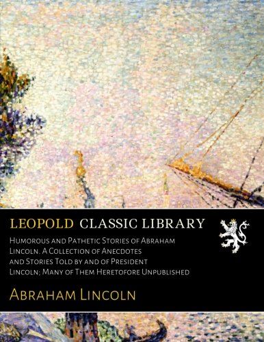 Humorous and Pathetic Stories of Abraham Lincoln. A Collection of Anecdotes and Stories Told by and of President Lincoln; Many of Them Heretofore Unpublished