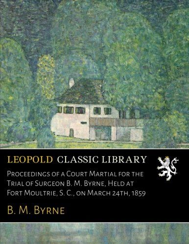 Proceedings of a Court Martial for the Trial of Surgeon B. M. Byrne, Held at Fort Moultrie, S. C., on March 24th, 1859