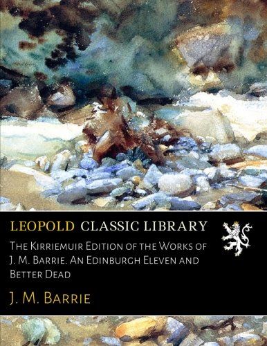 The Kirriemuir Edition of the Works of J. M. Barrie. An Edinburgh Eleven and Better Dead
