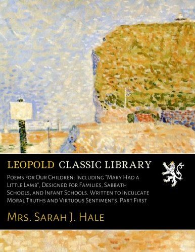 Poems for Our Children: Including "Mary Had a Little Lamb", Designed for Families, Sabbath Schools, and Infant Schools. Written to Inculcate Moral Truths and Virtuous Sentiments. Part First