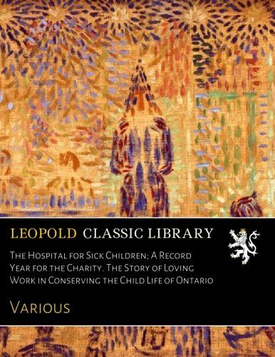 The Hospital for Sick Children; A Record Year for the Charity. The Story of Loving Work in Conserving the Child Life of Ontario