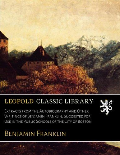 Extracts from the Autobiography and Other Writings of Benjamin Franklin, Suggested for Use in the Public Schools of the City of Boston