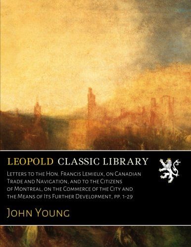 Letters to the Hon. Francis Lemieux, on Canadian Trade and Navigation, and to the Citizens of Montreal, on the Commerce of the City and the Means of Its Further Development, pp. 1-29