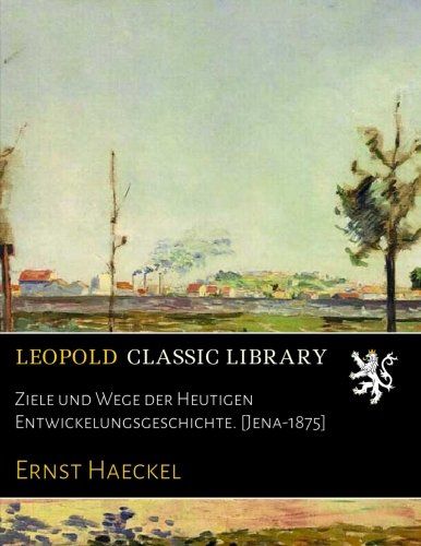 Ziele und Wege der Heutigen Entwickelungsgeschichte. [Jena-1875] (German Edition)