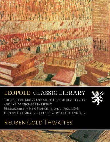 The Jesuit Relations and Allied Documents:  Travels and Explorations of the Jesuit Missionaries  in New France, 1610-1791. Vol. LXVI:  Illinois, Lousiana, Iroquois, Lower Canada, 1702-1712