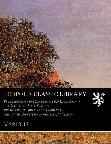 Proceedings of the Conference for Education in the South, the Sixth Session. Richmond, Va., April 22d to April 24th, and at the University of Virginia, April 25th