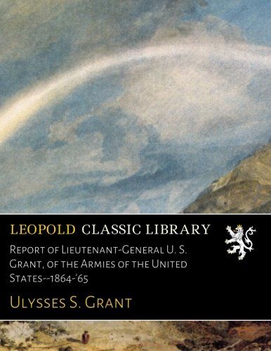 Report of Lieutenant-General U. S. Grant, of the Armies of the United States--1864-'65