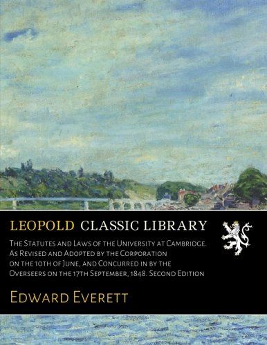 The Statutes and Laws of the University at Cambridge. As Revised and Adopted by the Corporation on the 10th of June, and Concurred in by the Overseers on the 17th September, 1848. Second Edition