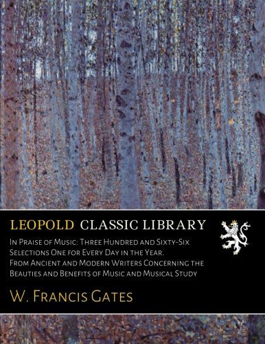 In Praise of Music: Three Hundred and Sixty-Six Selections One for Every Day in the Year. From Ancient and Modern Writers Concerning the Beauties and Benefits of Music and Musical Study