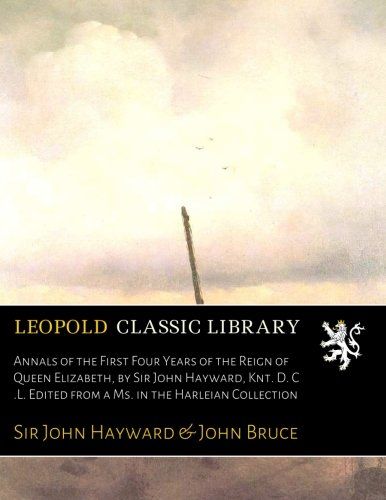 Annals of the First Four Years of the Reign of Queen Elizabeth, by Sir John Hayward, Knt. D. C .L. Edited from a Ms. in the Harleian Collection