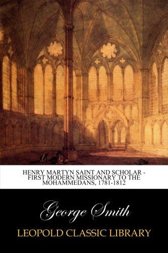 Henry Martyn Saint and Scholar - First Modern Missionary to the Mohammedans, 1781-1812