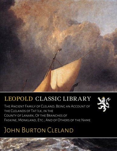 The Ancient Family of Cleland; Being an Account of the Clelands of Tat Ilk, in the County of Lanark; Of the Branches of Faskine, Monkland, Etc.; And of Others of the Name
