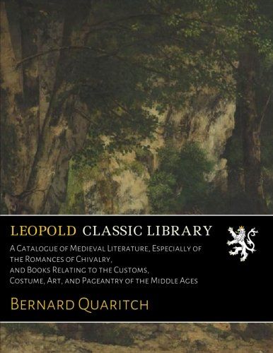 A Catalogue of Medieval Literature, Especially of the Romances of Chivalry, and Books Relating to the Customs, Costume, Art, and Pageantry of the Middle Ages