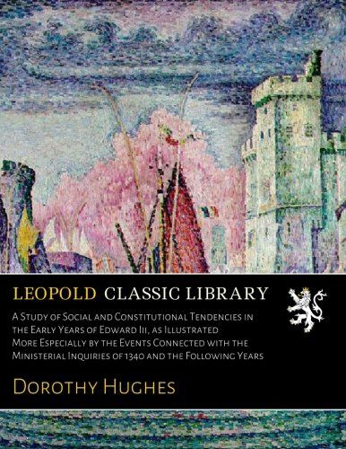 A Study of Social and Constitutional Tendencies in the Early Years of Edward Iii, as Illustrated More Especially by the Events Connected with the Ministerial Inquiries of 1340 and the Following Years