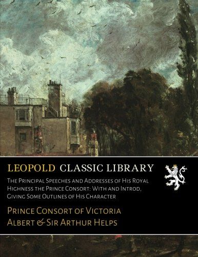 The Principal Speeches and Addresses of His Royal Highness the Prince Consort: With and Introd, Giving Some Outlines of His Character