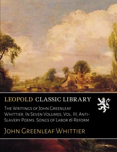 The Writings of John Greenleaf Whittier. In Seven Volumes, Vol. III; Anti-Slavery Poems. Songs of Labor & Reform