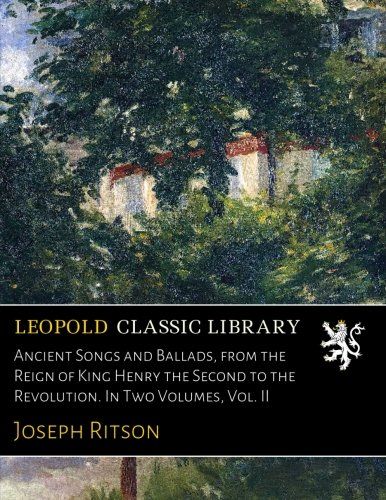Ancient Songs and Ballads, from the Reign of King Henry the Second to the Revolution. In Two Volumes, Vol. II