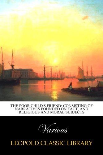 The poor child's friend: consisting of narratives founded on fact, and religious and moral subjects