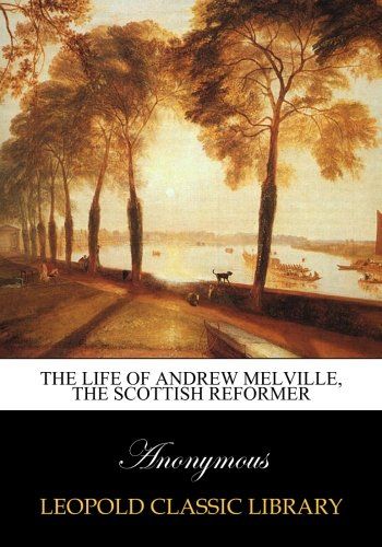 The life of Andrew Melville, the Scottish reformer