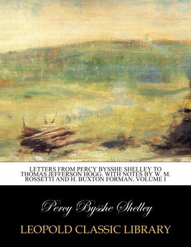 Letters from Percy Bysshe Shelley to Thomas Jefferson Hogg. With notes by W. M. Rossetti and H. Buxton Forman. Volume I