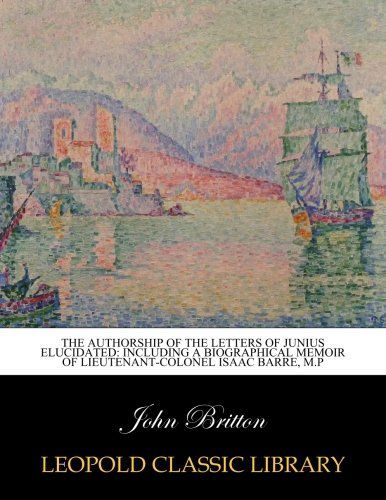 The authorship of the letters of Junius elucidated: including a biographical memoir of lieutenant-colonel Isaac Barre, M.P
