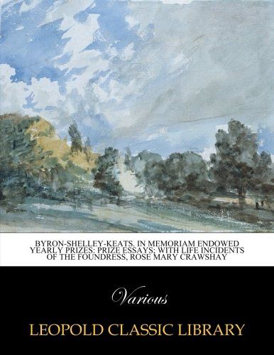 Byron-Shelley-Keats. In Memoriam Endowed Yearly Prizes: Prize Essays; with life incidents of the foundress, Rose Mary Crawshay