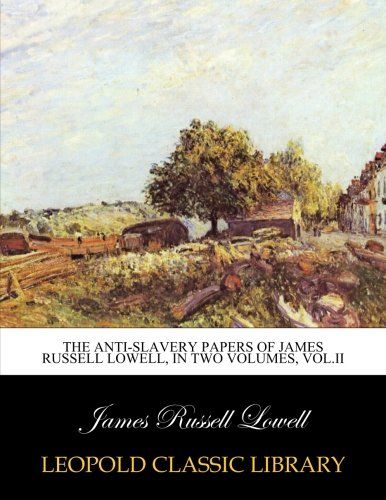 The anti-slavery papers of James Russell Lowell, in two volumes, Vol.II