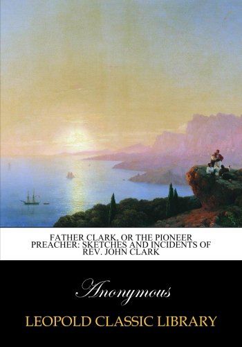 Father Clark, or The pioneer preacher: sketches and incidents of Rev. John Clark