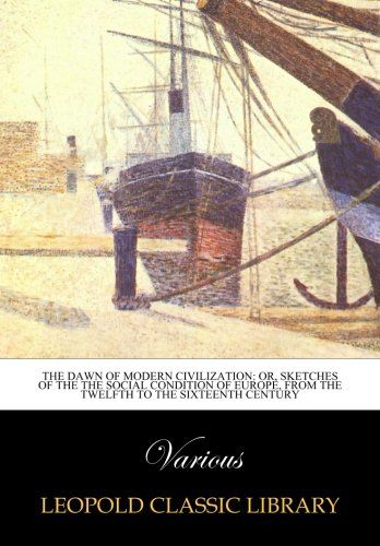 The dawn of modern civilization: or, Sketches of the the social condition of Europe, from the twelfth to the sixteenth century