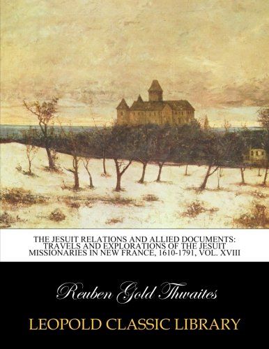 The Jesuit relations and allied documents: travels and explorations of the Jesuit missionaries in New France, 1610-1791, Vol. XVIII