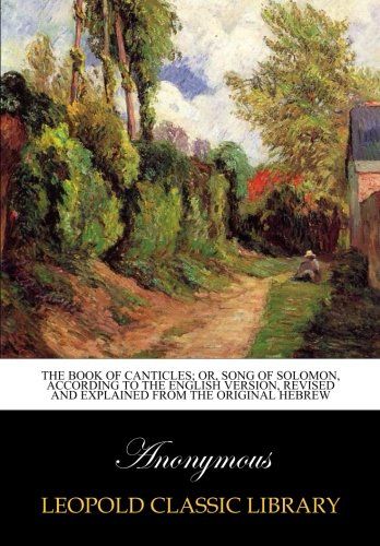 The book of Canticles; or, Song of Solomon, according to the English version, Revised and Explained from the Original Hebrew