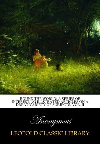 Round the world; A series of Interesting Illstrated Articles on a Dreat Variety of Subjects. Vol. II