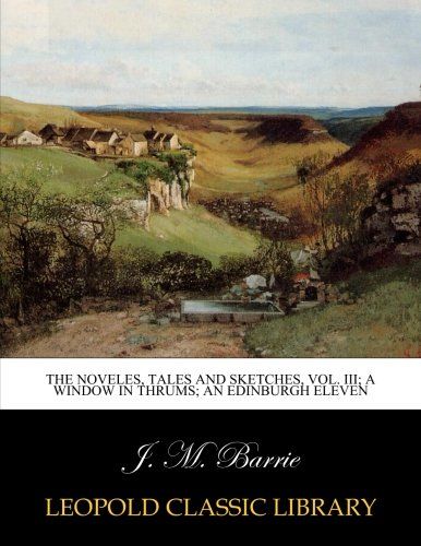 The noveles, tales and sketches, Vol. III; A window in thrums; An edinburgh eleven