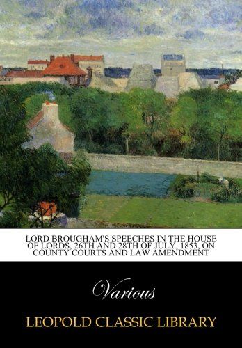 Lord Brougham's Speeches in the House of Lords, 26th and 28th of July, 1853, on County Courts and law amendment