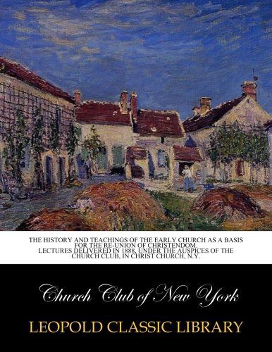 The History and teachings of the early church as a basis for the re-union of Christendom. Lectures delivered in 1888, under the auspices of the Church Club, in Christ church, N.Y.