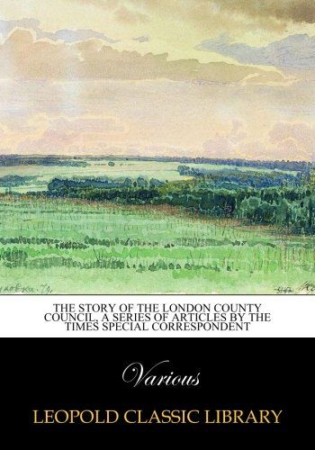 The story of the London County council, a series of articles by the Times special correspondent